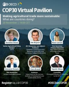 Grafik zum virtuellen OECD-Pavillon bei der COP30 mit dem Titel „Making agricultural trade more sustainable: What are countries doing?“. Die Veranstaltung fand am 20. November um 14:00 CET statt. Im Bild sind sechs Personen als Sprecherinnen und Sprecher aufgeführt, jeweils mit Namen, Funktion und Organisation:Annelies Deuss, Senior Agricultural Policy Analyst, OECD
Ole Boysen, JRC Researcher and Adjunct Professor, European Commission Joint Research Centre und University College Dublin
Rose Carson, First Secretary Primary Industries, New Zealand Ministry of Foreign Affairs and Trade
Giovanni Donato, PhD Researcher, Geneva Graduate Institute
Clara Brandi, Professor, Department at the German Institute of Development and Sustainability (IDOS)
Tayutic Mena, Counsellor, Permanent Mission of Costa Rica to the WTO
